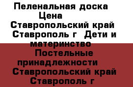 Пеленальная доска › Цена ­ 750 - Ставропольский край, Ставрополь г. Дети и материнство » Постельные принадлежности   . Ставропольский край,Ставрополь г.